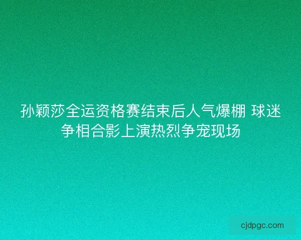 孙颖莎全运资格赛结束后人气爆棚 球迷争相合影上演热烈争宠现场