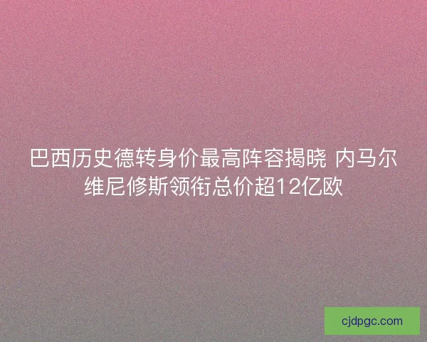 巴西历史德转身价最高阵容揭晓 内马尔维尼修斯领衔总价超12亿欧
