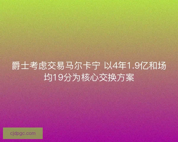 爵士考虑交易马尔卡宁 以4年1.9亿和场均19分为核心交换方案