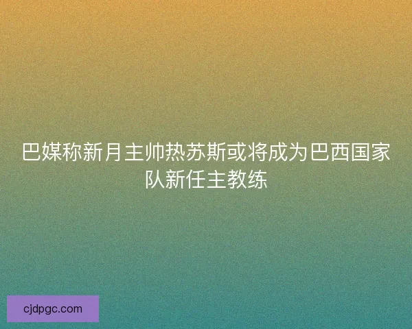 巴媒称新月主帅热苏斯或将成为巴西国家队新任主教练