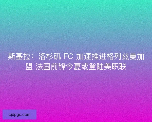 斯基拉：洛杉矶 FC 加速推进格列兹曼加盟 法国前锋今夏或登陆美职联