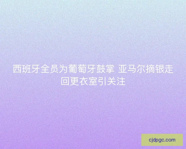 西班牙全员为葡萄牙鼓掌 亚马尔摘银走回更衣室引关注