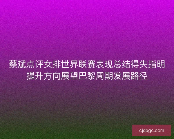 蔡斌点评女排世界联赛表现总结得失指明提升方向展望巴黎周期发展路径