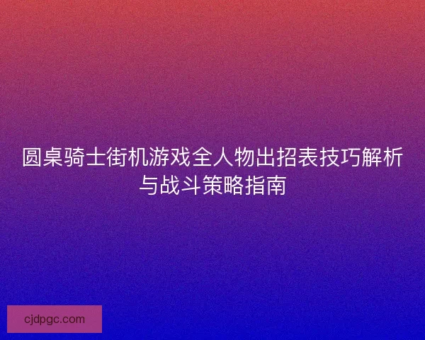 圆桌骑士街机游戏全人物出招表技巧解析与战斗策略指南