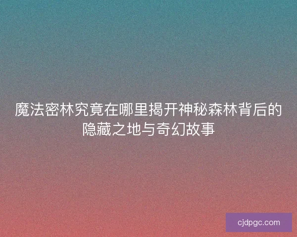 魔法密林究竟在哪里揭开神秘森林背后的隐藏之地与奇幻故事