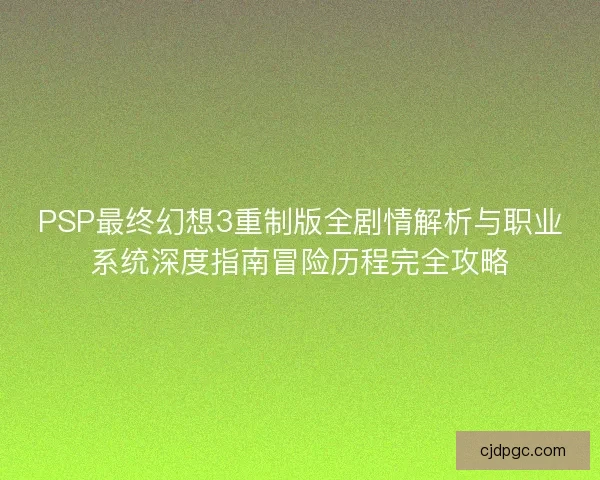 PSP最终幻想3重制版全剧情解析与职业系统深度指南冒险历程完全攻略 PSP最终幻想3重制版全剧情解析与职业系统深度指南冒险历程完全攻略