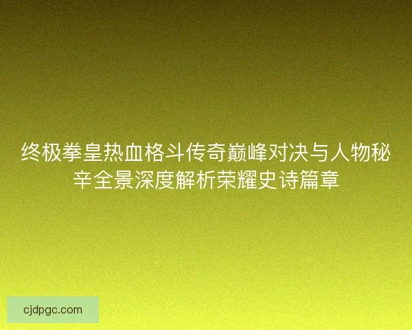 终极拳皇热血格斗传奇巅峰对决与人物秘辛全景深度解析荣耀史诗篇章