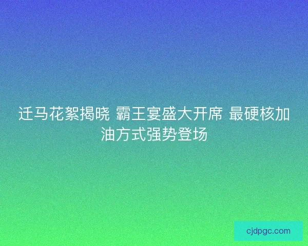 迁马花絮揭晓 霸王宴盛大开席 最硬核加油方式强势登场