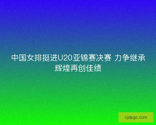 中国女排挺进U20亚锦赛决赛 力争继承辉煌再创佳绩