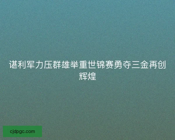 谌利军力压群雄举重世锦赛勇夺三金再创辉煌