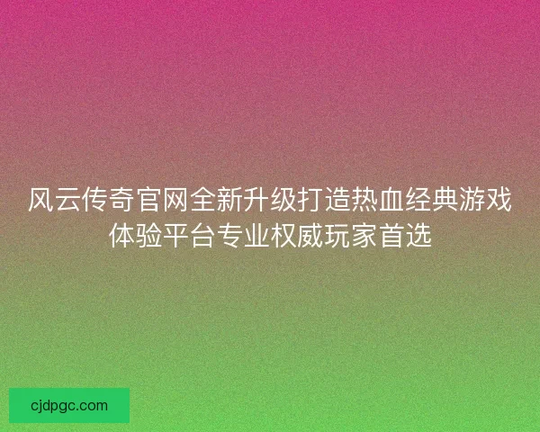 风云传奇官网全新升级打造热血经典游戏体验平台专业权威玩家首选