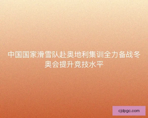 中国国家滑雪队赴奥地利集训全力备战冬奥会提升竞技水平