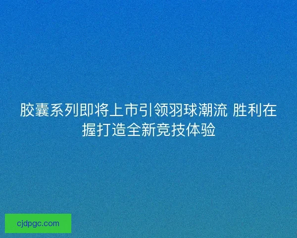 胶囊系列即将上市引领羽球潮流 胜利在握打造全新竞技体验