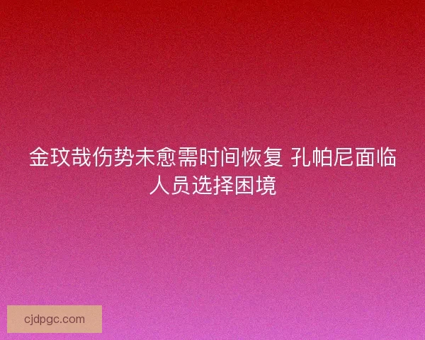 金玟哉伤势未愈需时间恢复 孔帕尼面临人员选择困境
