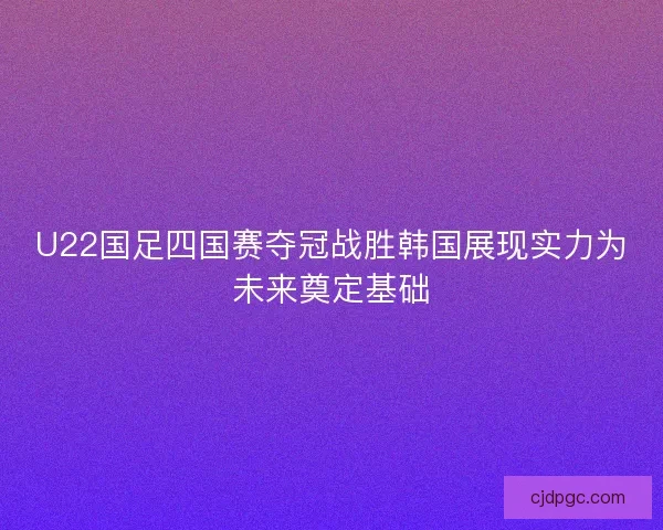 U22国足四国赛夺冠战胜韩国展现实力为未来奠定基础