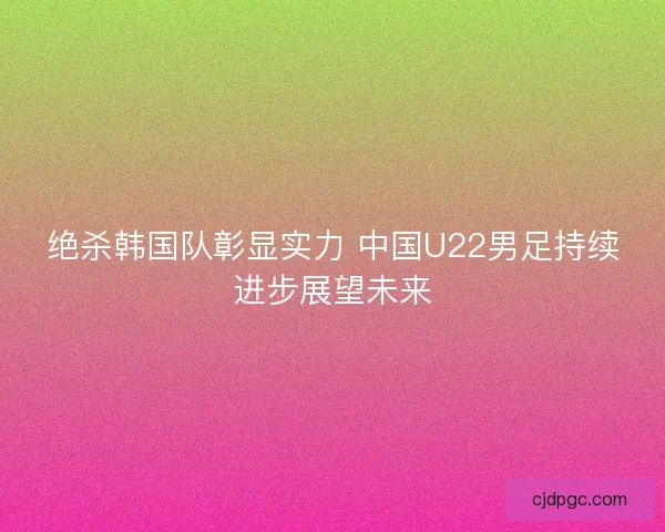 绝杀韩国队彰显实力 中国U22男足持续进步展望未来