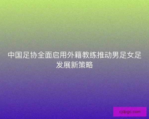 中国足协全面启用外籍教练推动男足女足发展新策略