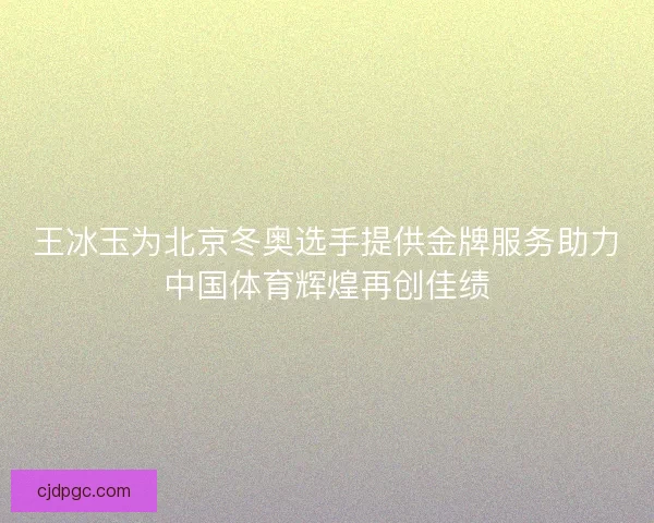 王冰玉为北京冬奥选手提供金牌服务助力中国体育辉煌再创佳绩