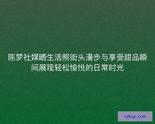 陈梦社媒晒生活照街头漫步与享受甜品瞬间展现轻松愉悦的日常时光