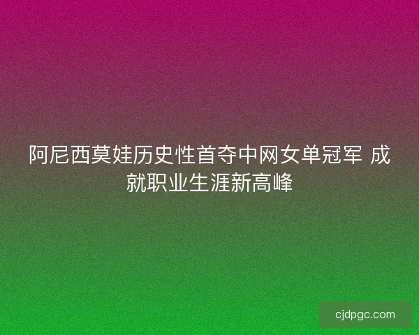 阿尼西莫娃历史性首夺中网女单冠军 成就职业生涯新高峰