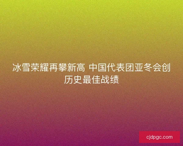 冰雪荣耀再攀新高 中国代表团亚冬会创历史最佳战绩